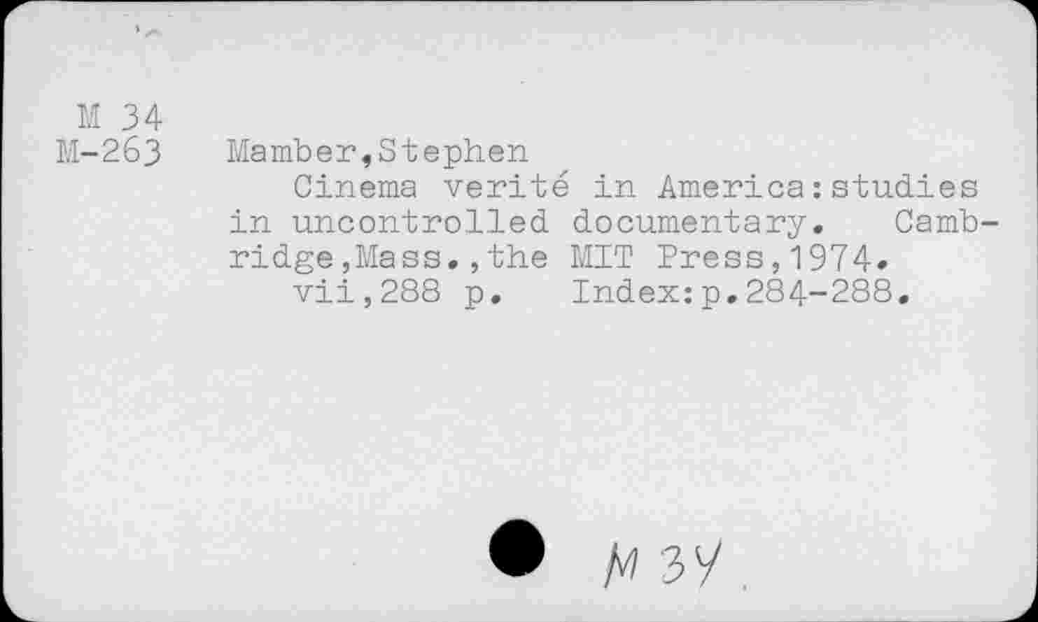 ﻿M 34
M-263
Mamber,Stephen
Cinema vérité in America : studies in uncontrolled documentary. Cambridge , Mass. , the MIT Press,1974»
vii,288 p. Index:p.284-288.
• M 37